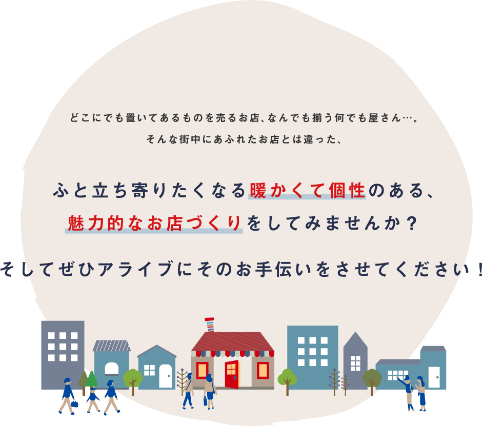 どこにでも置いてあるものを売るお店、なんでも揃う何でも屋さん…。そんな街中にあふれたお店とは違った、ふと立ち寄りたくなる暖かくて個性のある、魅力的なお店づくりをしてみませんか？そしてぜひアライブにそのお手伝いをさせてください！