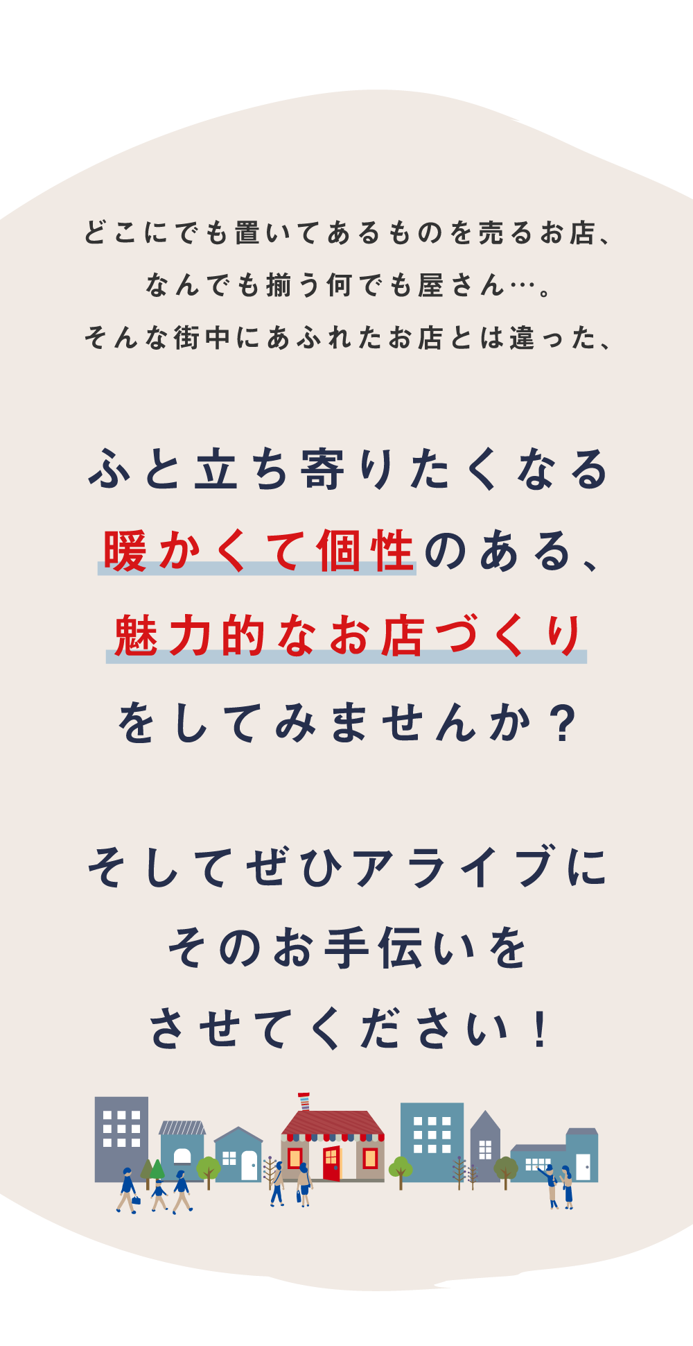 どこにでも置いてあるものを売るお店、なんでも揃う何でも屋さん…。そんな街中にあふれたお店とは違った、ふと立ち寄りたくなる暖かくて個性のある、魅力的なお店づくりをしてみませんか？そしてぜひアライブにそのお手伝いをさせてください！