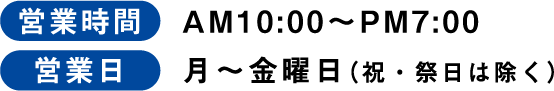 営業時間 AM10:00〜PM7:00 営業日 月〜金曜日（祝・祭日は除く）