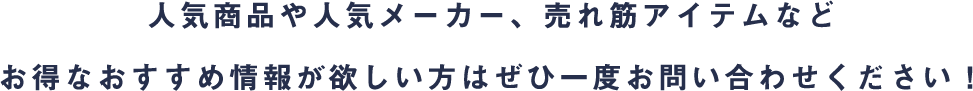 人気商品や人気メーカー、売れ筋アイテムなどお得なおすすめ情報が欲しい方はぜひ一度お問い合わせください！